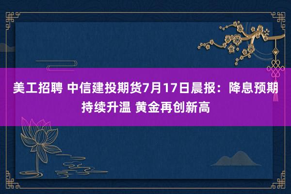 美工招聘 中信建投期货7月17日晨报：降息预期持续升温 黄金再创新高