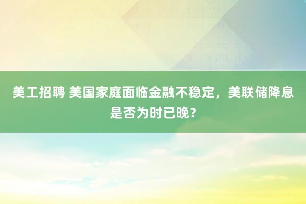 美工招聘 美国家庭面临金融不稳定，美联储降息是否为时已晚？