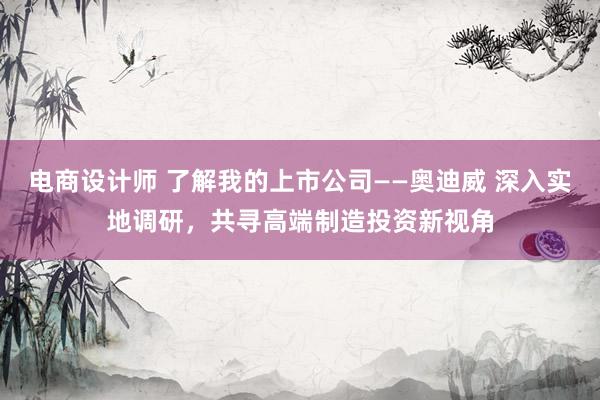 电商设计师 了解我的上市公司——奥迪威 深入实地调研，共寻高端制造投资新视角