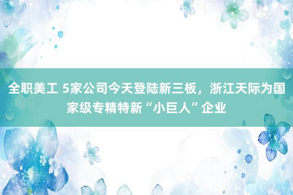 全职美工 5家公司今天登陆新三板，浙江天际为国家级专精特新“小巨人”企业