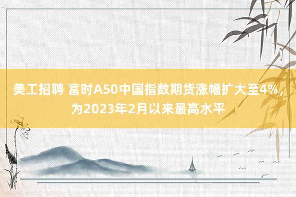 美工招聘 富时A50中国指数期货涨幅扩大至4%，为2023年2月以来最高水平