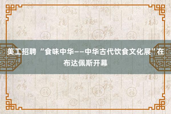 美工招聘 “食味中华——中华古代饮食文化展”在布达佩斯开幕