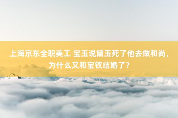 上海京东全职美工 宝玉说黛玉死了他去做和尚，为什么又和宝钗结婚了？