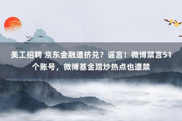 美工招聘 京东金融遭挤兑？谣言！微博禁言51个账号，微博基金蹭炒热点也遭禁