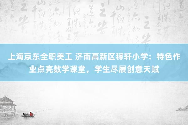 上海京东全职美工 济南高新区稼轩小学：特色作业点亮数学课堂，学生尽展创意天赋