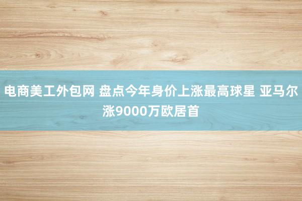 电商美工外包网 盘点今年身价上涨最高球星 亚马尔涨9000万欧居首