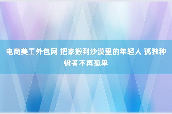 电商美工外包网 把家搬到沙漠里的年轻人 孤独种树者不再孤单